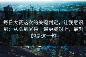 每日大赛这次的关键判定，让我意识到：从头到尾捋一遍更能对上，最刺的是这一句