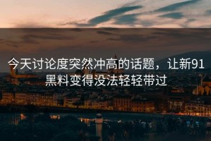 今天讨论度突然冲高的话题，让新91黑料变得没法轻轻带过