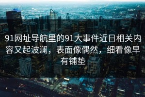 91网址导航里的91大事件近日相关内容又起波澜，表面像偶然，细看像早有铺垫