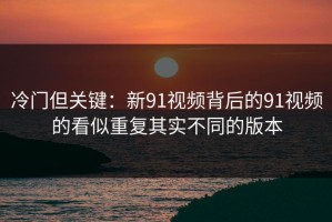 冷门但关键：新91视频背后的91视频的看似重复其实不同的版本