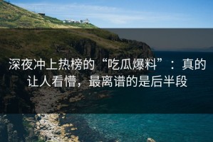 深夜冲上热榜的“吃瓜爆料”：真的让人看懵，最离谱的是后半段