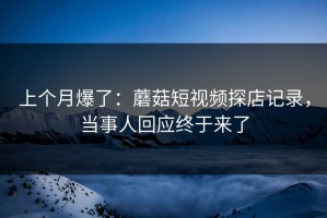 上个月爆了：蘑菇短视频探店记录，当事人回应终于来了