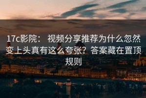 17c影院： 视频分享推荐为什么忽然变上头真有这么夸张？答案藏在置顶规则