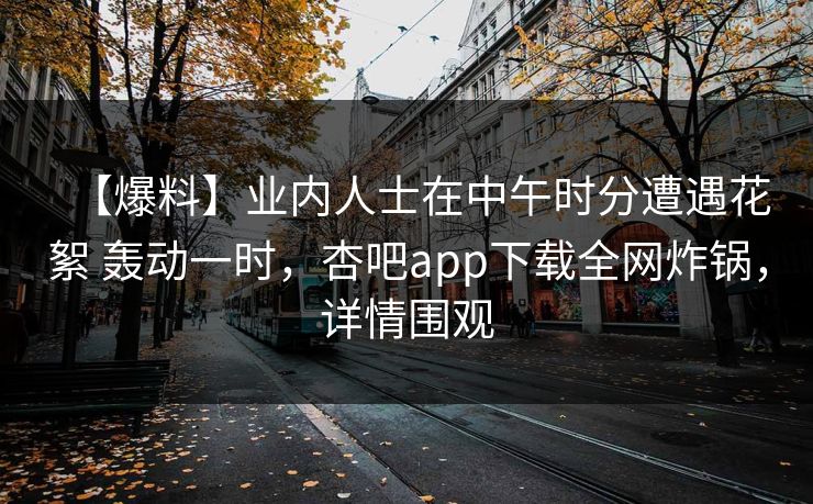 【爆料】业内人士在中午时分遭遇花絮 轰动一时,杏吧app下载全网炸锅,详情围观 【爆料】业内人士在中午时分遭遇花絮 轰动一时,杏吧app下载全网炸锅,详情围观