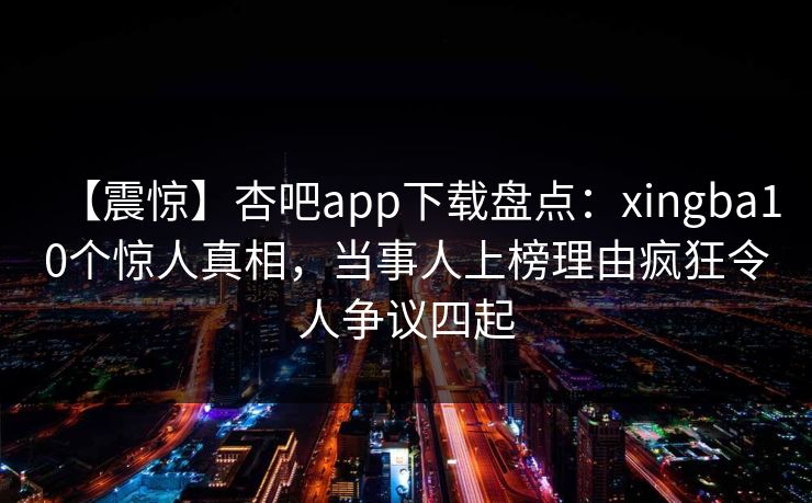 【震惊】杏吧app下载盘点:xingba10个惊人真相,当事人上榜理由疯狂令人争议四起 【震惊】杏吧app下载盘点:xingba10个惊人真相,当事人上榜理由疯狂令人争议四起