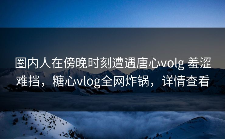 圈内人在傍晚时刻遭遇唐心volg 羞涩难挡,糖心vlog全网炸锅,详情查看 圈内人在傍晚时刻遭遇唐心volg 羞涩难挡,糖心vlog全网炸锅,详情查看