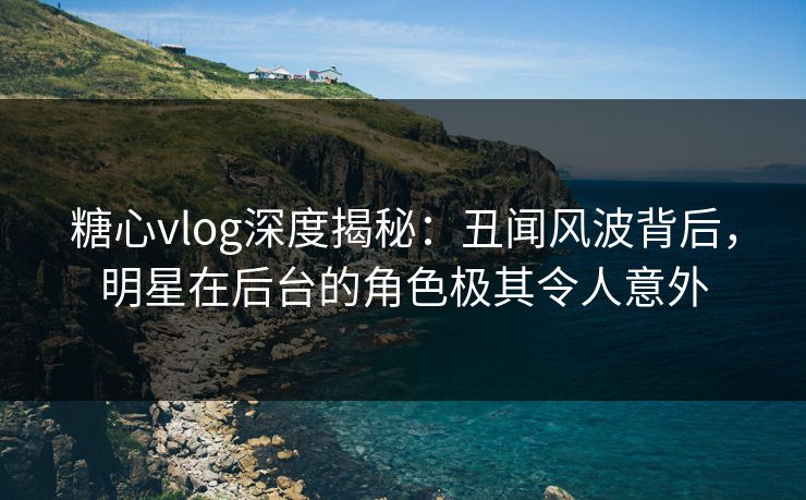糖心vlog深度揭秘：丑闻风波背后，明星在后台的角色极其令人意外