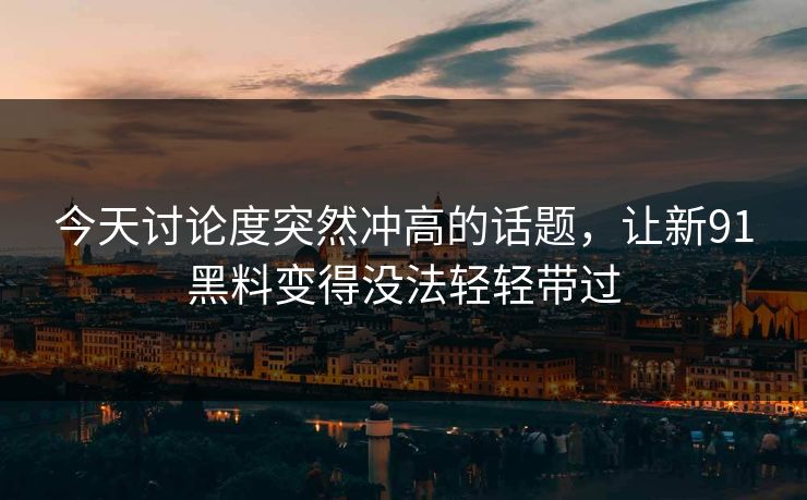 今天讨论度突然冲高的话题，让新91黑料变得没法轻轻带过