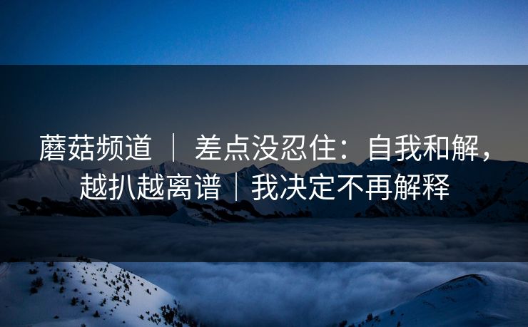 蘑菇频道 ｜ 差点没忍住：自我和解，越扒越离谱｜我决定不再解释