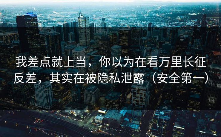 我差点就上当，你以为在看万里长征反差，其实在被隐私泄露（安全第一）