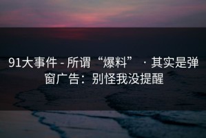 91大事件 - 所谓“爆料” · 其实是弹窗广告：别怪我没提醒