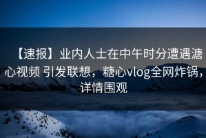 【速报】业内人士在中午时分遭遇溏心视频 引发联想，糖心vlog全网炸锅，详情围观