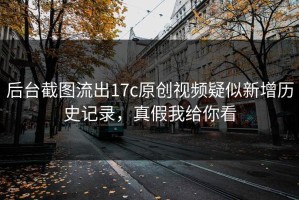 后台截图流出17c原创视频疑似新增历史记录，真假我给你看