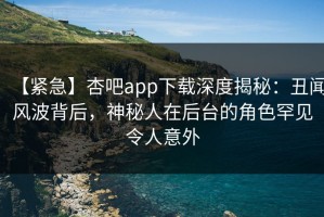 【紧急】杏吧app下载深度揭秘：丑闻风波背后，神秘人在后台的角色罕见令人意外
