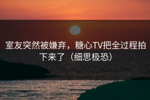 室友突然被嫌弃，糖心TV把全过程拍下来了（细思极恐）
