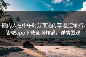 圈内人在中午时分遭遇内幕 羞涩难挡，杏吧app下载全网炸锅，详情围观
