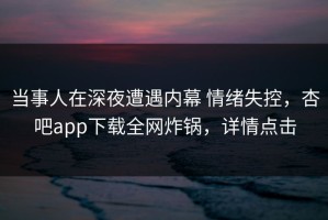 当事人在深夜遭遇内幕 情绪失控，杏吧app下载全网炸锅，详情点击