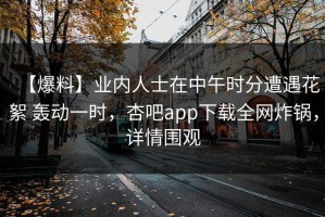 【爆料】业内人士在中午时分遭遇花絮 轰动一时，杏吧app下载全网炸锅，详情围观