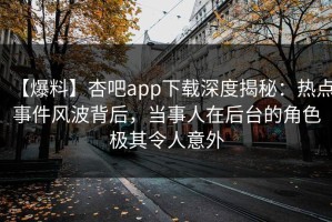 【爆料】杏吧app下载深度揭秘：热点事件风波背后，当事人在后台的角色极其令人意外