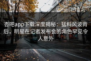 杏吧app下载深度揭秘：猛料风波背后，明星在记者发布会的角色罕见令人意外