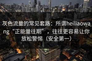灰色流量的常见套路：所谓heiliaowang“正能量往期”，往往更容易让你放松警惕（安全第一）