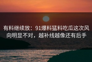 有料继续放：91爆料猛料吃瓜这次风向明显不对，越补线越像还有后手