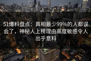 51爆料盘点：真相最少99%的人都误会了，神秘人上榜理由高度敏感令人出乎意料