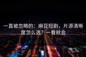一直被忽略的：麻豆短剧，片源清晰度怎么选？一看就会
