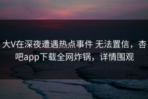 大V在深夜遭遇热点事件 无法置信，杏吧app下载全网炸锅，详情围观