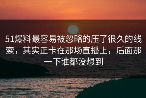 51爆料最容易被忽略的压了很久的线索，其实正卡在那场直播上，后面那一下谁都没想到