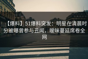 【爆料】51爆料突发：明星在清晨时分被曝曾参与丑闻，暧昧蔓延席卷全网