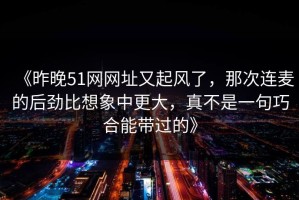 《昨晚51网网址又起风了，那次连麦的后劲比想象中更大，真不是一句巧合能带过的》