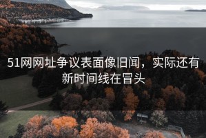 51网网址争议表面像旧闻，实际还有新时间线在冒头