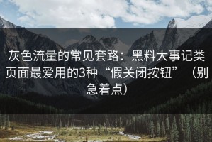 灰色流量的常见套路：黑料大事记类页面最爱用的3种“假关闭按钮”（别急着点）