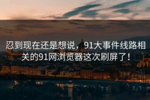 忍到现在还是想说，91大事件线路相关的91网浏览器这次刷屏了！