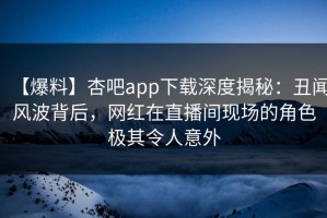 【爆料】杏吧app下载深度揭秘：丑闻风波背后，网红在直播间现场的角色极其令人意外