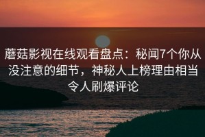 蘑菇影视在线观看盘点：秘闻7个你从没注意的细节，神秘人上榜理由相当令人刷爆评论