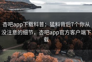 杏吧app下载科普：猛料背后7个你从没注意的细节，杏吧app官方客户端下载