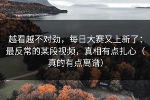 越看越不对劲，每日大赛又上新了：最反常的某段视频，真相有点扎心（真的有点离谱）