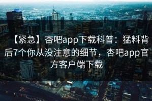 【紧急】杏吧app下载科普：猛料背后7个你从没注意的细节，杏吧app官方客户端下载