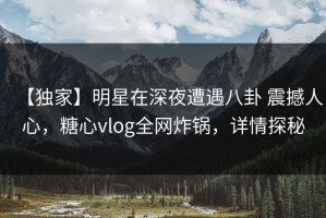 【独家】明星在深夜遭遇八卦 震撼人心，糖心vlog全网炸锅，详情探秘
