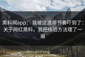 黑料网app： 我被这波带节奏吓到了：关于网红黑料，我把核验方法理了一遍