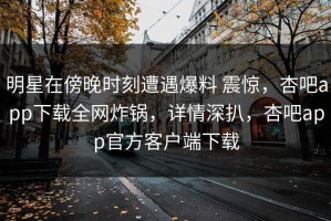 明星在傍晚时刻遭遇爆料 震惊，杏吧app下载全网炸锅，详情深扒，杏吧app官方客户端下载