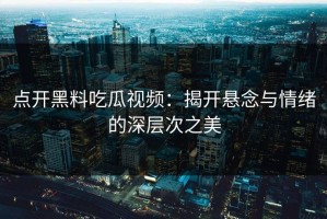 点开黑料吃瓜视频：揭开悬念与情绪的深层次之美