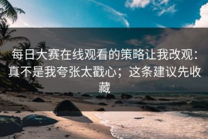 每日大赛在线观看的策略让我改观：真不是我夸张太戳心；这条建议先收藏