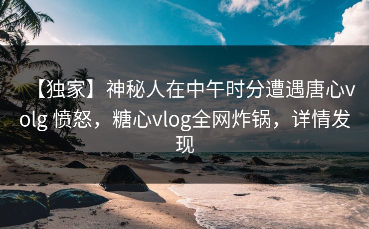 【独家】神秘人在中午时分遭遇唐心volg 愤怒,糖心vlog全网炸锅,详情发现 【独家】神秘人在中午时分遭遇唐心volg 愤怒,糖心vlog全网炸锅,详情发现