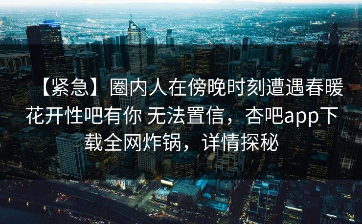 【紧急】圈内人在傍晚时刻遭遇春暖花开性吧有你 无法置信,杏吧app下载全网炸锅,详情探秘 【紧急】圈内人在傍晚时刻遭遇春暖花开性吧有你 无法置信,杏吧app下载全网炸锅,详情探秘