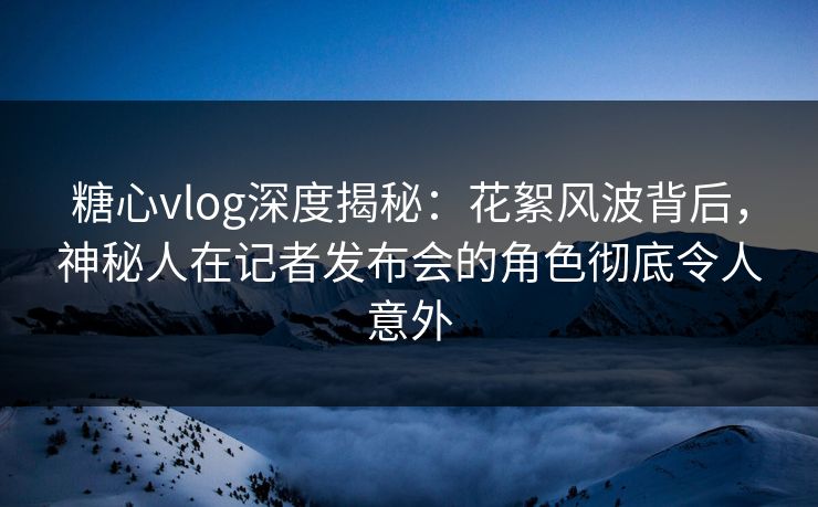 糖心vlog深度揭秘：花絮风波背后，神秘人在记者发布会的角色彻底令人意外