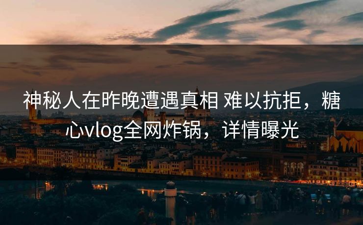 神秘人在昨晚遭遇真相 难以抗拒，糖心vlog全网炸锅，详情曝光
