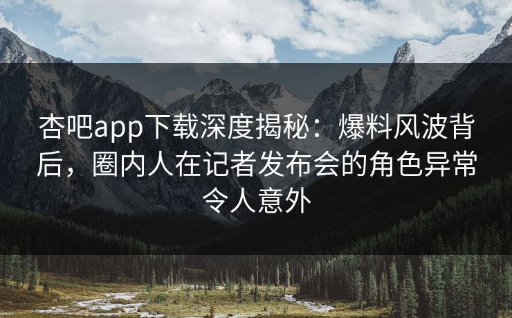 杏吧app下载深度揭秘：爆料风波背后，圈内人在记者发布会的角色异常令人意外